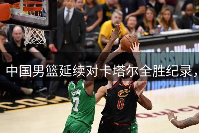 中国男篮延续对卡塔尔全胜纪录，豪取七连胜