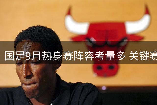 国足9月热身赛阵容考量多 关键赛事前战术磨合成重点