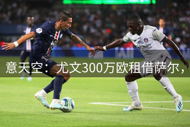意天空：尤文300万欧租借萨尔，满足条件后3000万欧强制买断