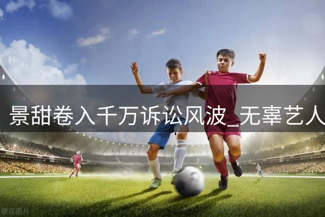 景甜卷入千万诉讼风波 无辜艺人意外躺枪